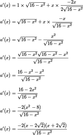 a'(x)= 1 \times \sqrt{16-x^2}+x\times \dfrac{-2x}{2\sqrt{16-x^2}}\\\\a'(x)= \sqrt{16-x^2}+x\times \dfrac{-x}{\sqrt{16-x^2}}\\\\a'(x)= \sqrt{16-x^2}- \dfrac{x^2}{\sqrt{16-x^2}}\\\\a'(x)= \dfrac{\sqrt{16-x^2}\sqrt{16-x^2}- x^2}{\sqrt{16-x^2}}\\\\a'(x)= \dfrac{16-x^2- x^2}{\sqrt{16-x^2}}\\\\a'(x)= \dfrac{16-2x^2}{\sqrt{16-x^2}}\\\\a'(x)= \dfrac{-2(x^2-8)}{\sqrt{16-x^2}}\\\\a'(x)= \dfrac{-2(x-2\sqrt{2})(x+2\sqrt{2})}{\sqrt{16-x^2}}